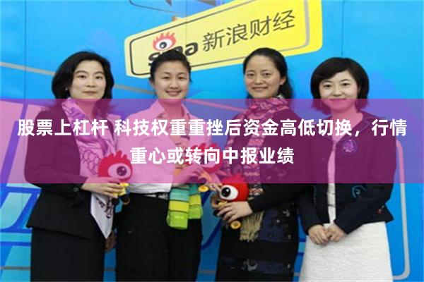 股票上杠杆 科技权重重挫后资金高低切换,行情重心或转向中报业绩