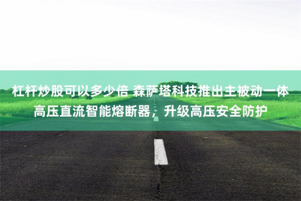 杠杆炒股可以多少倍 森萨塔科技推出主被动一体高压直流智能熔断器，升级高压安全防护