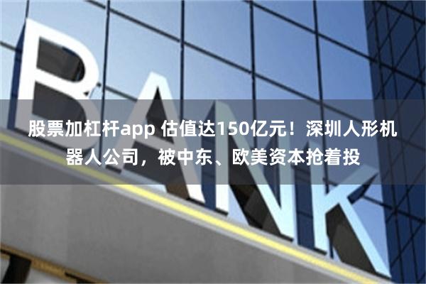 股票加杠杆app 估值达150亿元!深圳人形机器人公司,被中东、欧美资本抢着投