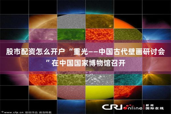 股市配资怎么开户 “重光——中国古代壁画研讨会”在中国国家博物馆召开
