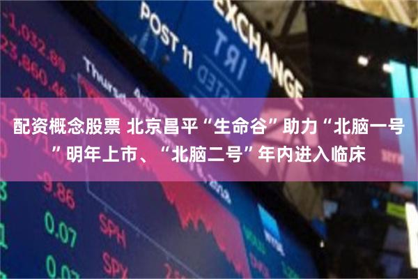 配资概念股票 北京昌平“生命谷”助力“北脑一号”明年上市、“北脑二号”年内进入临床
