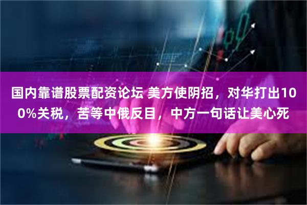 国内靠谱股票配资论坛 美方使阴招，对华打出100%关税，苦等中俄反目，中方一句话让美心死