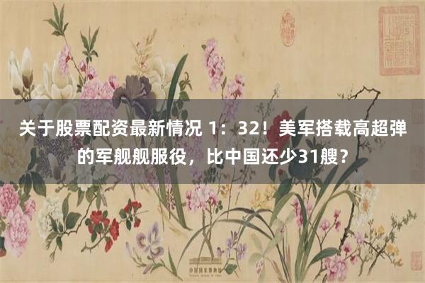 关于股票配资最新情况 1：32！美军搭载高超弹的军舰舰服役，比中国还少31艘？