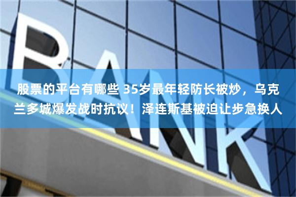 股票的平台有哪些 35岁最年轻防长被炒，乌克兰多城爆发战时抗议！泽连斯基被迫让步急换人