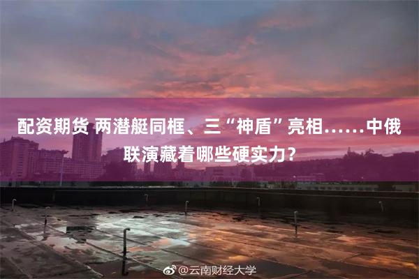 配资期货 两潜艇同框、三“神盾”亮相……中俄联演藏着哪些硬实力？
