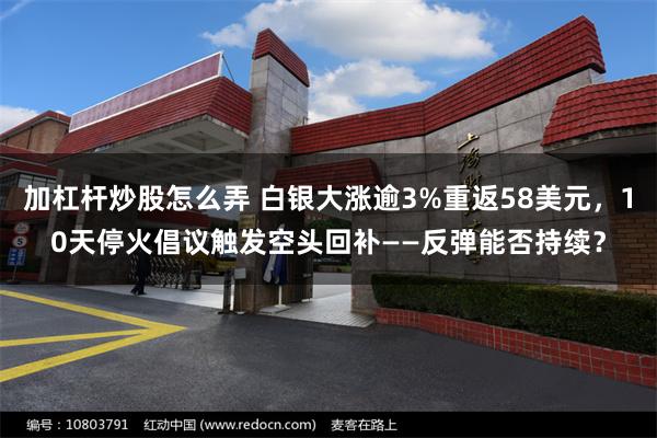 加杠杆炒股怎么弄 白银大涨逾3%重返58美元，10天停火倡议触发空头回补——反弹能否持续？