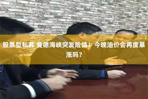 股票型私募 曼德海峡突发险情！今晚油价会再度暴涨吗？