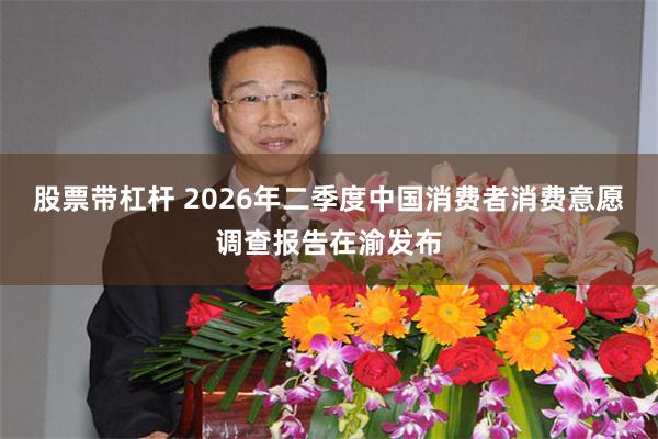 股票带杠杆 2026年二季度中国消费者消费意愿调查报告在渝发布