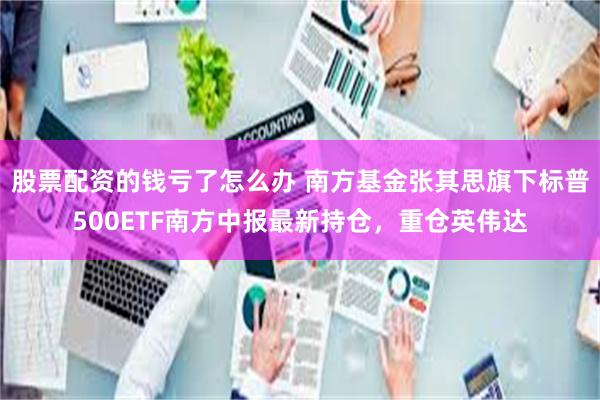 股票配资的钱亏了怎么办 南方基金张其思旗下标普500ETF南方中报最新持仓，重仓英伟达