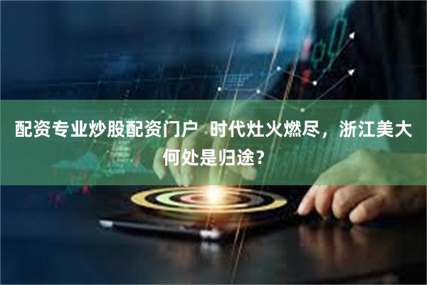 配资专业炒股配资门户  时代灶火燃尽，浙江美大何处是归途？