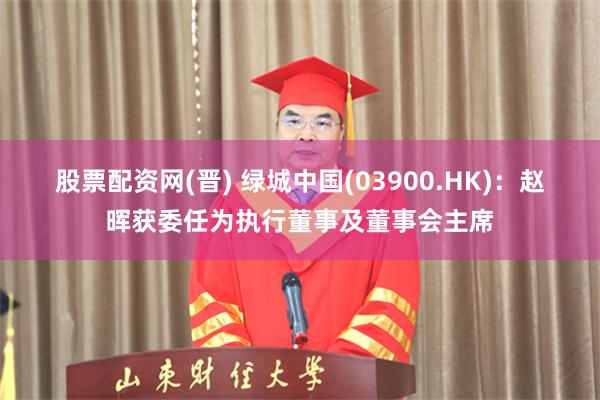 股票配资网(晋) 绿城中国(03900.HK)：赵晖获委任为执行董事及董事会主席