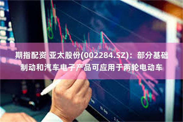 期指配资 亚太股份(002284.SZ)：部分基础制动和汽车电子产品可应用于两轮电动车
