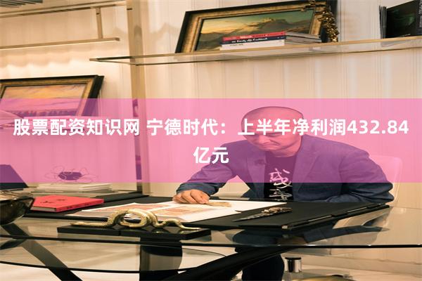 股票配资知识网 宁德时代：上半年净利润432.84亿元