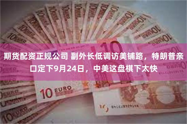 期货配资正规公司 副外长低调访美铺路，特朗普亲口定下9月24日，中美这盘棋下太快