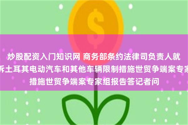 炒股配资入门知识网 商务部条约法律司负责人就世贸组织发布我诉土耳其电动汽车和其他车辆限制措施世贸争端案专家组报告答记者问