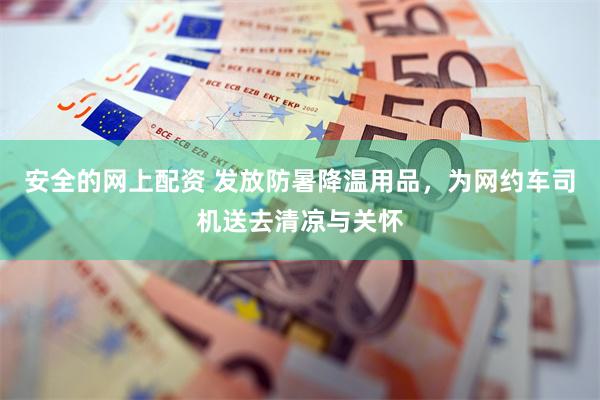安全的网上配资 发放防暑降温用品，为网约车司机送去清凉与关怀