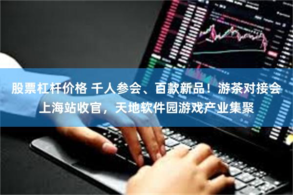 股票杠杆价格 千人参会、百款新品！游茶对接会上海站收官，天地软件园游戏产业集聚