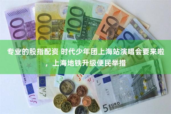 专业的股指配资 时代少年团上海站演唱会要来啦，上海地铁升级便民举措