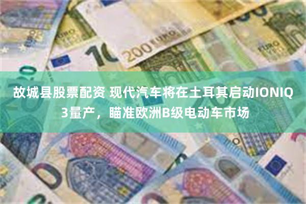 故城县股票配资 现代汽车将在土耳其启动IONIQ 3量产，瞄准欧洲B级电动车市场
