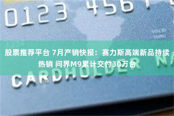 股票推荐平台 7月产销快报：赛力斯高端新品持续热销 问界M9累计交付30万台