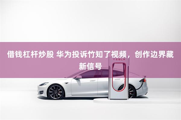 借钱杠杆炒股 华为投诉竹知了视频，创作边界藏新信号