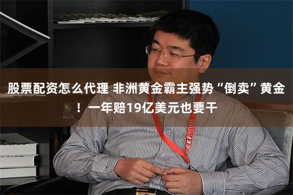 股票配资怎么代理 非洲黄金霸主强势“倒卖”黄金！一年赔19亿美元也要干