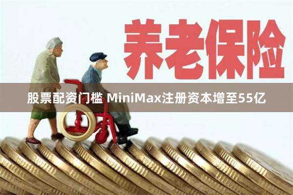 股票配资门槛 MiniMax注册资本增至55亿