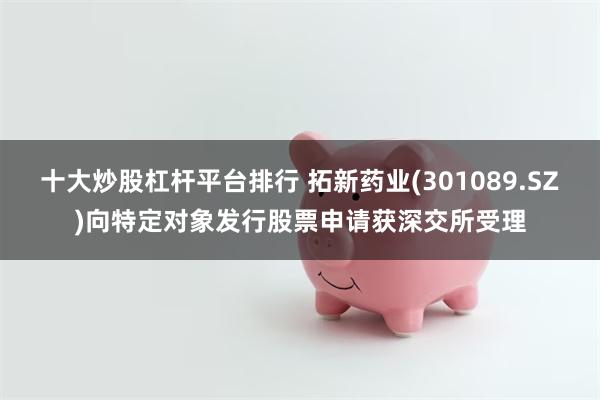 十大炒股杠杆平台排行 拓新药业(301089.SZ)向特定对象发行股票申请获深交所受理