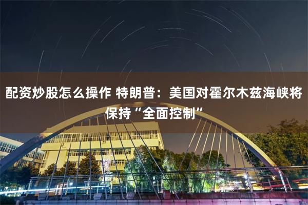 配资炒股怎么操作 特朗普：美国对霍尔木兹海峡将保持“全面控制”