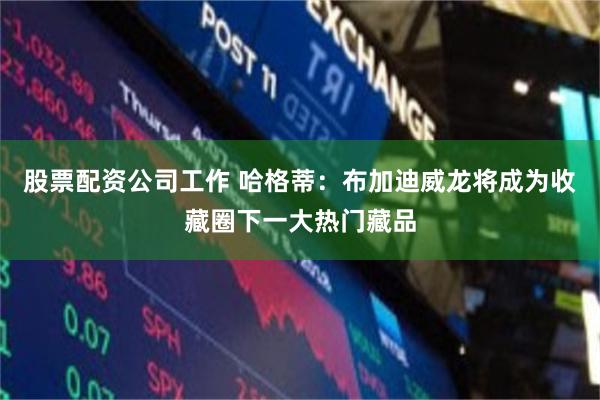 股票配资公司工作 哈格蒂：布加迪威龙将成为收藏圈下一大热门藏品