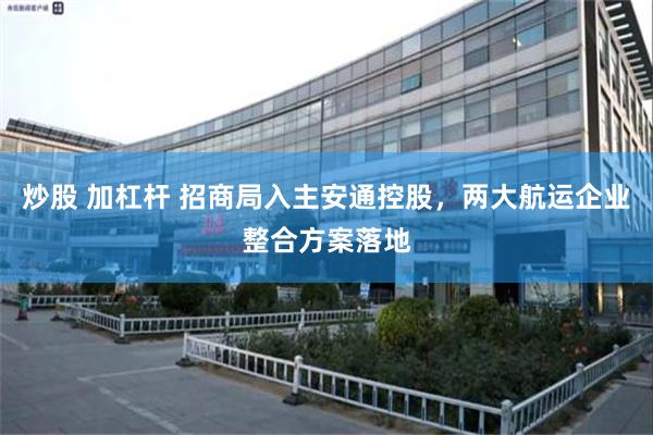 炒股 加杠杆 招商局入主安通控股，两大航运企业整合方案落地