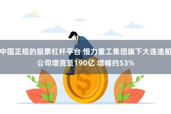 中国正规的股票杠杆平台 恒力重工集团旗下大连造船公司增资至190亿 增幅约53%