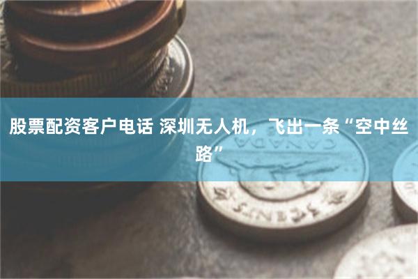 股票配资客户电话 深圳无人机，飞出一条“空中丝路”