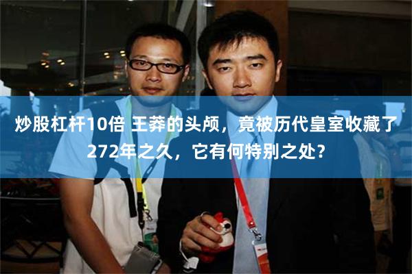 炒股杠杆10倍 王莽的头颅，竟被历代皇室收藏了272年之久，它有何特别之处？