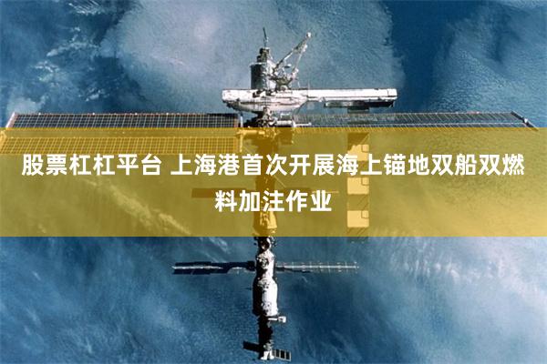 股票杠杠平台 上海港首次开展海上锚地双船双燃料加注作业
