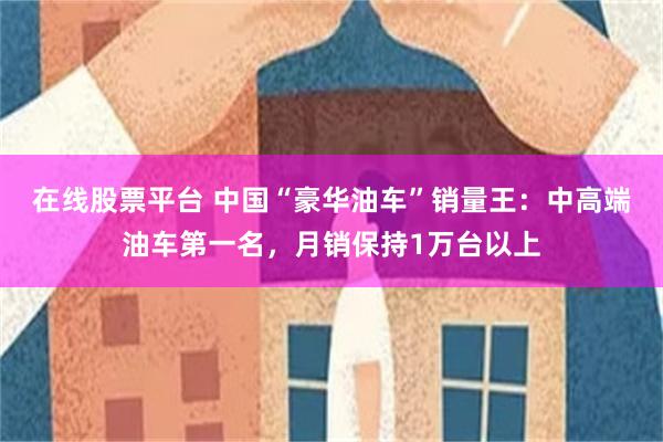 在线股票平台 中国“豪华油车”销量王：中高端油车第一名，月销保持1万台以上