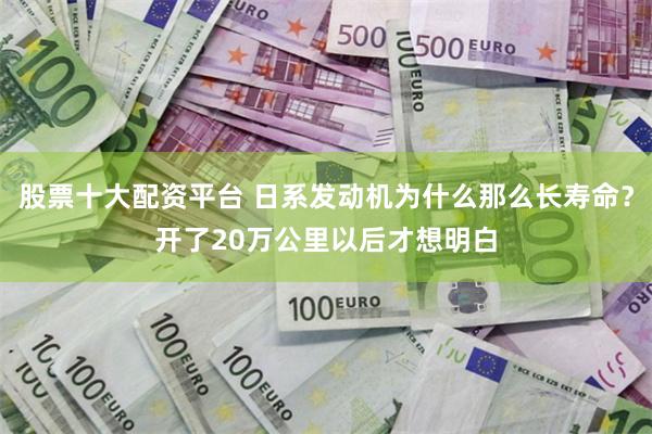 股票十大配资平台 日系发动机为什么那么长寿命？开了20万公里以后才想明白