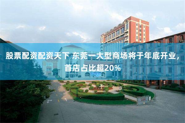 股票配资配资天下 东莞一大型商场将于年底开业，首店占比超20%
