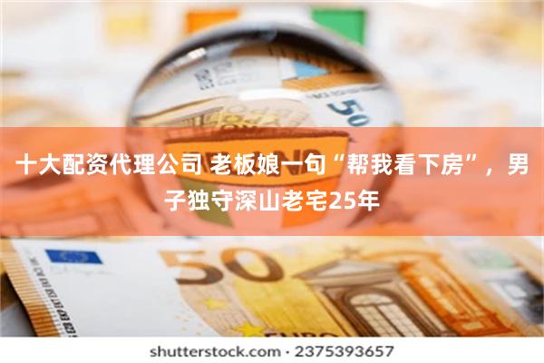 十大配资代理公司 老板娘一句“帮我看下房”，男子独守深山老宅25年