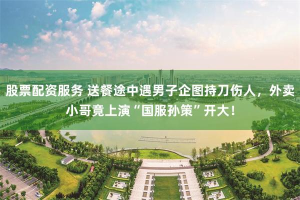 股票配资服务 送餐途中遇男子企图持刀伤人，外卖小哥竟上演“国服孙策”开大！