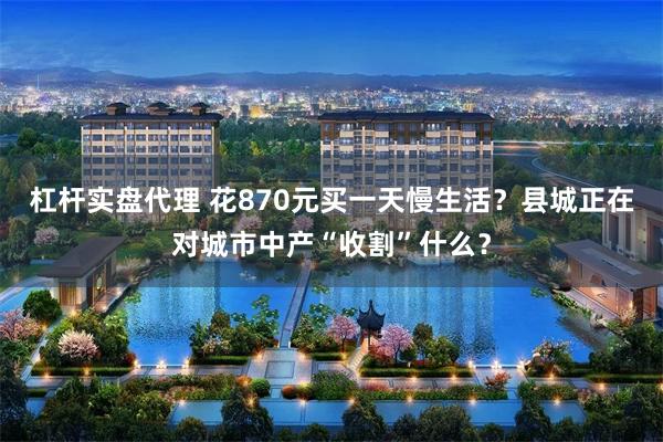 杠杆实盘代理 花870元买一天慢生活？县城正在对城市中产“收割”什么？