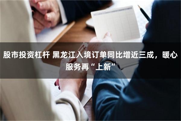 股市投资杠杆 黑龙江入境订单同比增近三成，暖心服务再“上新”