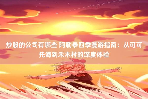 炒股的公司有哪些 阿勒泰四季漫游指南:从可可托海到禾木村的深度体验