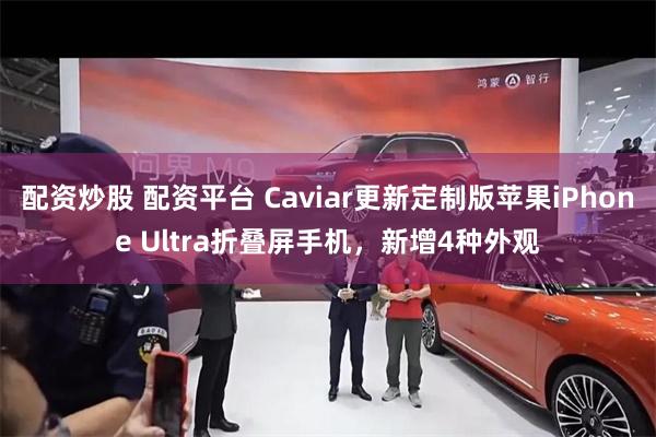 配资炒股 配资平台 Caviar更新定制版苹果iPhone Ultra折叠屏手机,新增4种外观