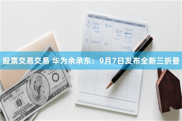 股票交易交易 华为余承东:9月7日发布全新三折叠