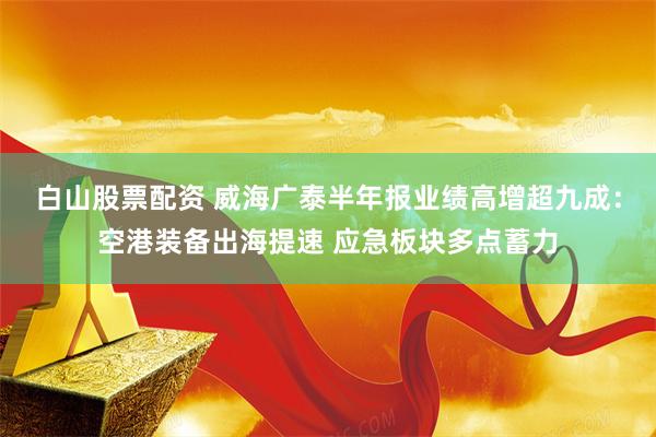 白山股票配资 威海广泰半年报业绩高增超九成:空港装备出海提速 应急板块多点蓄力