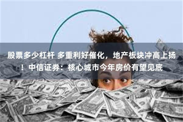 股票多少杠杆 多重利好催化,地产板块冲高上扬!中信证券:核心城市今年房价有望见底