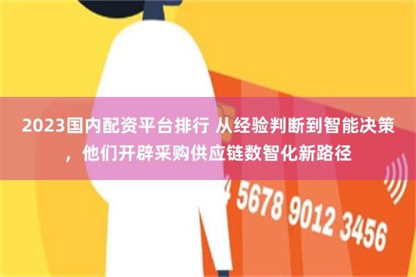 2023国内配资平台排行 从经验判断到智能决策，他们开辟采购供应链数智化新路径