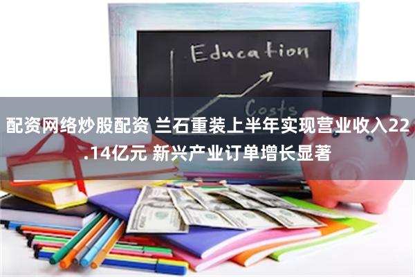 配资网络炒股配资 兰石重装上半年实现营业收入22.14亿元 新兴产业订单增长显著
