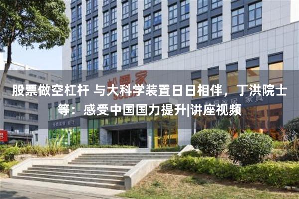 股票做空杠杆 与大科学装置日日相伴，丁洪院士等：感受中国国力提升|讲座视频